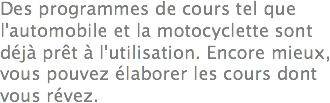 Des programmes de cours tel que l'automobile et la motocyclette sont déjà prêt à l'utilisation. Encore mieux, vous pouvez élaborer les cours dont vous révez.
