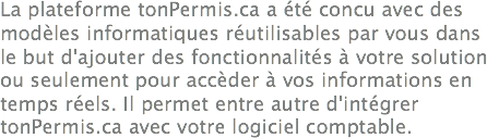 La plateforme tonPermis.ca a été concu avec des modèles informatiques réutilisables par vous dans le but d'ajouter des fonctionnalités à votre solution ou seulement pour accèder à vos informations en temps réels. Il permet entre autre d'intégrer tonPermis.ca avec votre logiciel comptable.

