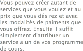Vous pouvez créer autant de services que vous voulez et au prix que vous désirez et avec les modalités de paiments que vous offrez. Ensuite il suffit simplement d'attribuer un service a un de vos programme de cours.
