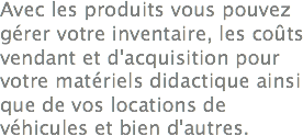 Avec les produits vous pouvez gérer votre inventaire, les coûts vendant et d'acquisition pour votre matériels didactique ainsi que de vos locations de véhicules et bien d'autres.
