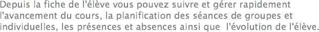 Depuis la fiche de l'élève vous pouvez suivre et gérer rapidement l'avancement du cours, la planification des séances de groupes et individuelles, les présences et absences ainsi que l'évolution de l'élève.
