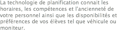 La technologie de planification connait les horaires, les compétences et l'ancienneté de votre personnel ainsi que les disponibilités et préférences de vos élèves tel que véhicule ou moniteur.
