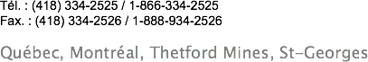 &nbsp;Tél. : (418) 334-2525 / 1-866-334-2525
Fax. : (418) 334-2526 / 1-888-934-2526 Québec, Montréal, Thetford Mines, St-Georges
