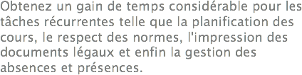 Obtenez un gain de temps considérable pour les tâches récurrentes telle que la planification des cours, le respect des normes, l'impression des documents légaux et enfin la gestion des absences et présences.
